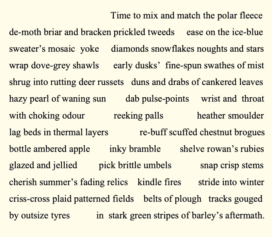 Time to mix and match the polar fleece
de-moth briar and bracken prickled tweeds    ease on the ice-blue
sweater’s mosaic yoke   diamonds   snowflakes noughts and stars
drape dove-grey shawls   early dusk’s    fine-spun swathes of mist
shrug into rutting deer russets   duns and drabs of cankered leaves
hazy pearl of waning sun     dab pulse-points        wrist and throat 
with choking odours           reeking palls 	            heather smoulder
lag beds in thermal  layers           re-buff scuffed chestnut brogues 
bottle ambered apple    inky bramble            shelve rowan’s rubies  	
glazed and jellied 	   pick brittle umbels       snap crisp stems
cherish summer’s   fading relics    kindle fires     stride into winter
criss-cross plaid-patterned fields   belts of plough     tracks gouged
by outsize tyres             in stark green stripes of barley’s aftermath.